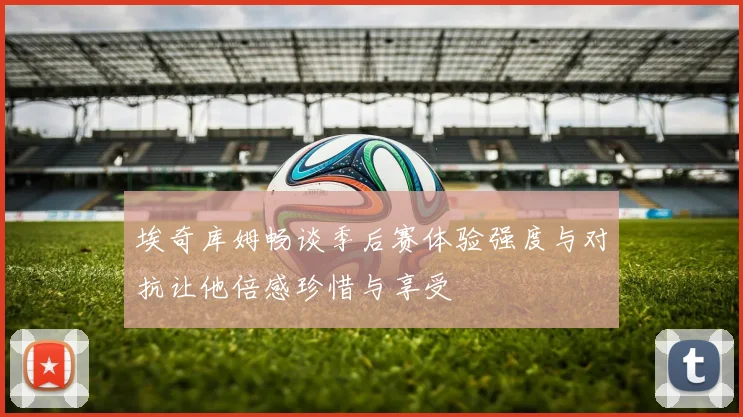 埃奇库姆畅谈季后赛体验强度与对抗让他倍感珍惜与享受
