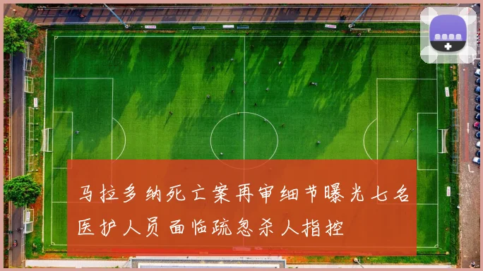 马拉多纳死亡案再审细节曝光七名医护人员面临疏忽杀人指控