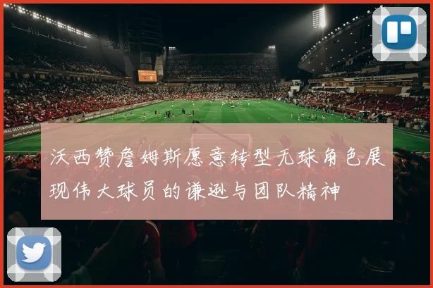沃西赞詹姆斯愿意转型无球角色展现伟大球员的谦逊与团队精神