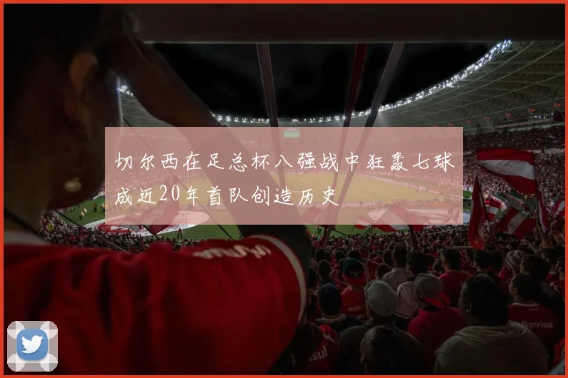 切尔西在足总杯八强战中狂轰七球成近20年首队创造历史