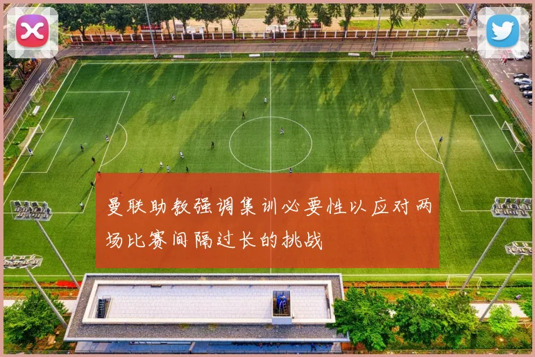 曼联助教强调集训必要性以应对两场比赛间隔过长的挑战