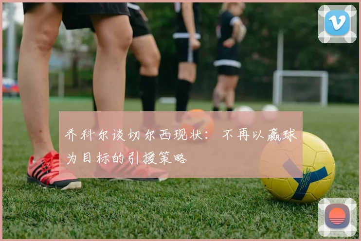 乔科尔谈切尔西现状：不再以赢球为目标的引援策略