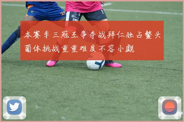 本赛季三冠王争夺战拜仁独占鳌头葡体挑战重重难度不容小觑