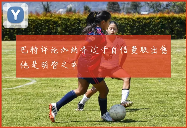 巴特评论加纳乔过于自信曼联出售他是明智之举