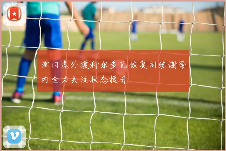 津门虎外援科尔多瓦恢复训练谢蒂内全力关注状态提升