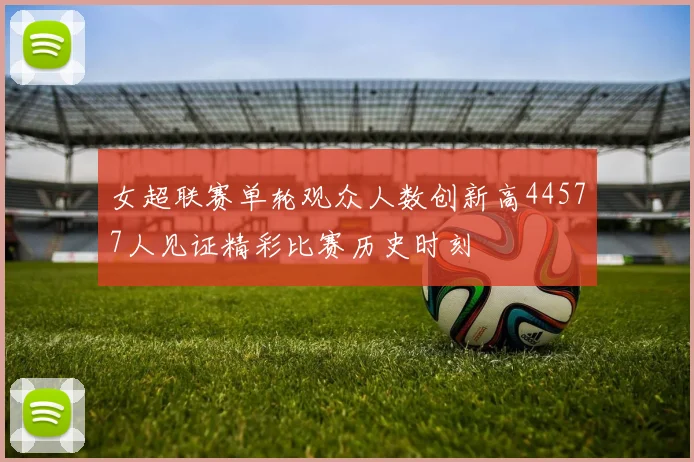 女超联赛单轮观众人数创新高44577人见证精彩比赛历史时刻